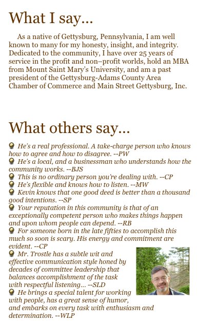 What I say...
     As a native of Gettysburg, Pennsylvania, I am well known to many for my honesty, insight, and integrity. Dedicated to the community, I have over 25 years of service in the profit and non–profit worlds, hold an MBA from Mount Saint Mary’s University, and am a past president of the Gettysburg-Adams County Area Chamber of Commerce and Main Street Gettysburg, Inc. 

    Take a look at my resume...
What others say...
  He’s a real professional. A take-charge person who knows how to agree and how to disagree. --PW
  He’s a local, and a businessman who understands how the community works. --BJS
  This is no ordinary person you’re dealing with. --CP
  He’s flexible and knows how to listen. --MW
  Kevin knows that one good deed is better than a thousand good intentions. --SP
  Your reputation in this community is that of an exceptionally competent person who makes things happen and upon whom people can depend. --RB
  For someone born in the late fifties to accomplish this much so soon is scary. His energy and commitment are evident. --CP￼
  Mr. Trostle has a subtle wit and effective communication style honed by decades of committee leadership that balances accomplishment of the task with respectful listening... --SLD
  He brings a special talent for working with people, has a great sense of humor, and embarks on every task with enthusiasm and determination. --WLP
