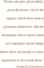 "Great concepts, great ideals, great decisions, can be the engines which move men to greatness themselves. But the documents which express them are sometimes sterile things unless there are people to cause inspiration to flow from them."
– Dwight David Eisenhower